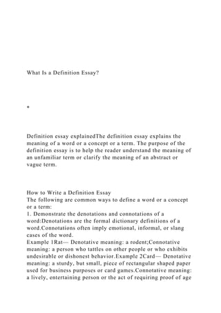What Is a Definition Essay?
*
Definition essay explainedThe definition essay explains the
meaning of a word or a concept or a term. The purpose of the
definition essay is to help the reader understand the meaning of
an unfamiliar term or clarify the meaning of an abstract or
vague term.
How to Write a Definition Essay
The following are common ways to define a word or a concept
or a term:
1. Demonstrate the denotations and connotations of a
word:Denotations are the formal dictionary definitions of a
word.Connotations often imply emotional, informal, or slang
cases of the word.
Example 1Rat— Denotative meaning: a rodent;Connotative
meaning: a person who tattles on other people or who exhibits
undesirable or dishonest behavior.Example 2Card— Denotative
meaning: a sturdy, but small, piece of rectangular shaped paper
used for business purposes or card games.Connotative meaning:
a lively, entertaining person or the act of requiring proof of age
 
