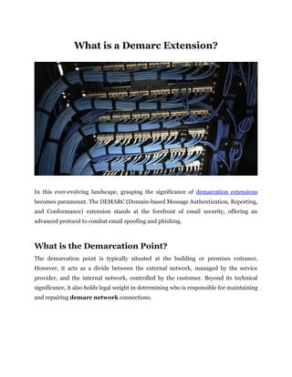 What is a Demarc Extension?
In this ever-evolving landscape, grasping the significance of demarcation extensions
becomes paramount. The DEMARC (Domain-based Message Authentication, Reporting,
and Conformance) extension stands at the forefront of email security, offering an
advanced protocol to combat email spoofing and phishing.
What is the Demarcation Point?
The demarcation point is typically situated at the building or premises entrance.
However, it acts as a divide between the external network, managed by the service
provider, and the internal network, controlled by the customer. Beyond its technical
significance, it also holds legal weight in determining who is responsible for maintaining
and repairing demarc network connections.
 