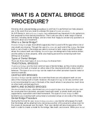 WHAT IS A DENTAL BRIDGE
PROCEDURE?
Knowing what a dental bridge procedure is and how it is performed can help prepare
you in the event that you need to undergo this type of dental procedure.
At JVR Dental in Walnut Grove, Langley, we understand how important it is for patients to
feel prepared for their dental procedures. That is why we offer a wide range of dental
services, including dental bridges, and are more than happy to answer any questions or
concerns about your treatment.
What is a Dental Bridge?
A dental bridge is a type of prosthetic apparatus that is used to fill the gap where one or
more teeth are missing. Through the use of a crown on each end of the bridge, the false
tooth or set of teeth in the bridge are able to connect to both crowns and fill the space
where the natural teeth are missing. Dental bridges are designed to help restore smiles
and the ability to chew properly, while also helping prevent the remaining teeth from
drifting out of position.
Types of Dental Bridges
There are three main types of dental bridges to choose from:
TRADITIONAL BRIDGES
Traditional bridges are the most common type of dental bridge, as they involve creating
a crown for the tooth or implant on either side of the missing tooth with a false tooth in
between. This type of dental bridge can be made from either porcelain fused to metal or
ceramic materials.
CANTILEVER BRIDGES
Cantilever bridges can be used in the event that there are only adjacent teeth on one
side of the missing tooth or teeth; however, this type of bridge is not very common and
is not recommended for use in the back of the mouth where it can place too much force
on other teeth and damage them.
MARYLAND BONDED BRIDGES
Maryland bonded bridges, also known as resin-bonded bridges or a Maryland bridge, can
be constructed from porcelain, porcelain fused with metal, or plastic teeth and gums
supported by a porcelain and metal framework. This type of dental bridge is often
bonded to your existing teeth using metal or porcelain wings on one side of the bridge.
Dental Bridge Procedure
During the first visit for your dental bridge procedure, your dentist will prepare the teeth
that the bridge will be attached to by removing a portion of the enamel to allow room for
the crowns to be placed over the teeth. Then your dentist will take impressions of the
teeth in order to create a model for the bridge, fake teeth, and crowns. While your dental
 
