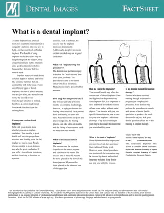 What is a dental implant?
    A dental implant is an artificial              diseases, such as diabetes, the
    tooth root (synthetic material) that is        success rate for implants
    surgically anchored into your jaw to           decreases dramatically.
    hold a replacement tooth or bridge             Additionally, people who smoke
    in place. The benefit of using                 or drink alcohol may not be good
    implants is that they don't rely on            candidates.
    neighboring teeth for support, they
    are permanent and stable. Implants
                                                   What can I expect during this
    are a good solution to tooth loss
                                                   procedure?
    because they look and feel like
                                                   The dentist must perform surgery
    natural teeth.
                                                   to anchor the "artificial root" into
           Implant material is made from
                                                   or on your jaw bone. The
    different types of metallic and bone-
                                                   procedure is done in the dental
    like ceramic materials that are
                                                   office with local anesthesia.
    compatible with body tissue. There
                                                   Medications may be prescribed for
    are different types of dental                                                            How do I care for implants?              Is my dentist trained in implant
                                                   soreness.
    implants: the first is placed directly                                                   Your overall health may affect the       therapy?
    into the jaw bone, like natural tooth                                                    success rate of dental implants. Poor    Dentists who have received
    roots; the second is used                      How long does the process take?           oral hygiene is a big reason why         training through an extensive
    when the jaw structure is limited,             The process can take up to nine           some implants fail. It is important to   program can complete this
    therefore, a custom made metal                 months to complete. Technology,           floss and brush around the fixtures      procedure. Your dentist may
    framework fits directly on the                 however, is trying to decrease the        at least twice a day, without metal      perform the procedure or consult
    existing bone.                                 healing time involved. Each patient       objects. Your dentist will give you      with a team of dental health
                                                   heals differently, so times will          specific instructions on how to care     specialists to produce the result
                                                   vary. After the screws and posts are      for your new implants. Additional        discussed with you. Ask your
    Can anyone receive dental                      placed surgically, the healing            cleanings of up to four times per        dentist questions about his or her
    implants?                                      process can take up to six months         year may be necessary to ensure that     training in implant therapy.
    Talk with your dentist about                   and the fitting of replacement teeth      you retain healthy gums.
    whether you are an implant                     no more than two months.
    candidate. You must be in good
                                                                                                                                      Created March 1999
    health and have the proper bone
                                                                                             What is the cost of implants?            Sources: "Dental implants: Are they
    structure and healthy gums for the             What is the success rate of               Since implants involve surgery and       for me?",      Quintessence Books,
    implant to stay in place. People               implants?                                 are more involved, they cost more        1993;   Compendium,     September     1997;
    who are unable to wear dentures                The success rate for implants                                                      Journal of American Dental Association,
                                                                                             than traditional bridge work.
    may also be good candidates. If                depends on the tooth's purpose                                                     August1998; American Academy of Implant
                                                                                             However, some dental procedures
    you suffer from chronic problems,              and location in the mouth. The            and portions of the restoration may      Dentistry; American Academy of Implant
    such as clenching or bruxism, or               success rate is about 95 percent                                                   Prosthodontics; Consumer Reports.
                                                                                             be covered by dental and medical
    systemic                                       for those placed in the front of the      insurance policies. Your dentist
                                                   lower jaw and 85 percent for              can help you with this process.
                                                   those placed in the sides and rear
                                                   of the upper jaw.




This information was compiled for General Dentistry. Your dentist cares about long-term dental health for you and your family and demonstrates that concern by
belonging to the Academy of General Dentistry. As one of the 35,000 general dentists in the United Sates and Canada who are member of the Academy, your dentists
participates in an ongoing program of professional development and continuing education to remain current with advances in the profession and to provide quality patient
treatment. Visit the AGD’s website at www.agd.org. You have permission to photocopy this page and distribute it to your patients.
 