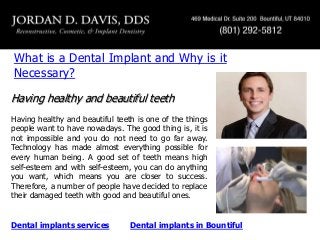 What is a Dental Implant and Why is it
Necessary?
Having healthy and beautiful teeth
Having healthy and beautiful teeth is one of the things
people want to have nowadays. The good thing is, it is
not impossible and you do not need to go far away.
Technology has made almost everything possible for
every human being. A good set of teeth means high
self-esteem and with self-esteem, you can do anything
you want, which means you are closer to success.
Therefore, a number of people have decided to replace
their damaged teeth with good and beautiful ones.

Dental implants services

Dental implants in Bountiful

 