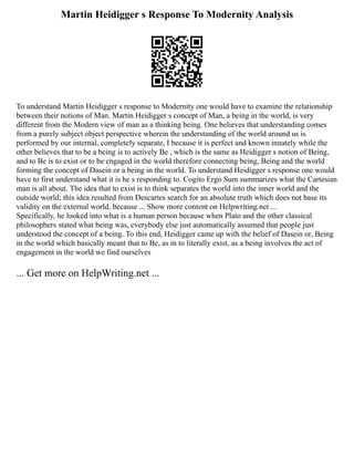 Martin Heidigger s Response To Modernity Analysis
To understand Martin Heidigger s response to Modernity one would have to examine the relationship
between their notions of Man. Martin Heidigger s concept of Man, a being in the world, is very
different from the Modern view of man as a thinking being. One believes that understanding comes
from a purely subject object perspective wherein the understanding of the world around us is
performed by our internal, completely separate, I because it is perfect and known innately while the
other believes that to be a being is to actively Be , which is the same as Heidigger s notion of Being,
and to Be is to exist or to be engaged in the world therefore connecting being, Being and the world
forming the concept of Dasein or a being in the world. To understand Heidigger s response one would
have to first understand what it is he s responding to. Cogito Ergo Sum summarizes what the Cartesian
man is all about. The idea that to exist is to think separates the world into the inner world and the
outside world; this idea resulted from Descartes search for an absolute truth which does not base its
validity on the external world, because ... Show more content on Helpwriting.net ...
Specifically, he looked into what is a human person because when Plato and the other classical
philosophers stated what being was, everybody else just automatically assumed that people just
understood the concept of a being. To this end, Heidigger came up with the belief of Dasein or, Being
in the world which basically meant that to Be, as in to literally exist, as a being involves the act of
engagement in the world we find ourselves
... Get more on HelpWriting.net ...
 