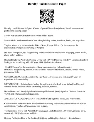 Dorothy Hamill Research Paper
Dorothy Hamill Women in Sports Women s SportsOffers a description of Hamill s amateur and
professional skating career.
Shelter Publications OnlinePublishes several fitness books.
Muscle Media ReviewsReviews of men s bodybuilding videos, television, books, and magazines.
Virginia Motorcycle Information for Bikers, News, Events, Rides ...On line resources for
motorcyclists living in and traveling to Virginia.
Bill Pearl Enterprises, Inc. Bodybuilding and FitnessOfficial site includes biography, career profile,
photo gallery and tips.
Bradford McIntyre Positively Positive Living with HIV / AIDSLiving with HIV; Canadian Bradford
McIntyre has been living with HIV since 1984. Find articles, alternati...
1Fast400 ForumsFree forums for the ... Show more content on Helpwriting.net ...
Bodybuild Bodybuilding, Fitness, Health Ultimate ResourceInformation, articles, contest results,
pictures and links.
USAUTOSCHOOL.COMLocated in the New York Metropolitan area with over 59 years of
experience in driver training.
METAMUSCLE :: Building better bodies through hypertextIn depth news for bodybuilding and
extreme fitness. Includes forums on training, nutrition, humour...
Bechtel Books and Speedy SpanishMennonite publishers of Speedy Spanish, Christian Ethics for
YOUth and other educational specialities.
ARNOLD SCHWARZENEGGER at THESPIAN NETBiography, credits, and related links.
Children health and fitness from Slim GoodbodyEducating children about their bodies and how to
care for them. Teaches self esteem and how to deal...
The Terminator Movie with Arnold Schwarzenegger, Linda Hamilton ...Overview, pictures, trivia,
soundtrack, DVD information and links.
Desktop Publishing How to Do Desktop Publishing and Graphic ...Category: Society Issues
 
