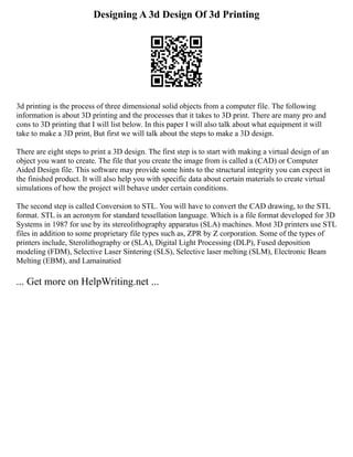 Designing A 3d Design Of 3d Printing
3d printing is the process of three dimensional solid objects from a computer file. The following
information is about 3D printing and the processes that it takes to 3D print. There are many pro and
cons to 3D printing that I will list below. In this paper I will also talk about what equipment it will
take to make a 3D print, But first we will talk about the steps to make a 3D design.
There are eight steps to print a 3D design. The first step is to start with making a virtual design of an
object you want to create. The file that you create the image from is called a (CAD) or Computer
Aided Design file. This software may provide some hints to the structural integrity you can expect in
the finished product. It will also help you with specific data about certain materials to create virtual
simulations of how the project will behave under certain conditions.
The second step is called Conversion to STL. You will have to convert the CAD drawing, to the STL
format. STL is an acronym for standard tessellation language. Which is a file format developed for 3D
Systems in 1987 for use by its stereolithography apparatus (SLA) machines. Most 3D printers use STL
files in addition to some proprietary file types such as, ZPR by Z corporation. Some of the types of
printers include, Sterolithography or (SLA), Digital Light Processing (DLP), Fused deposition
modeling (FDM), Selective Laser Sintering (SLS), Selective laser melting (SLM), Electronic Beam
Melting (EBM), and Lamainatied
... Get more on HelpWriting.net ...
 