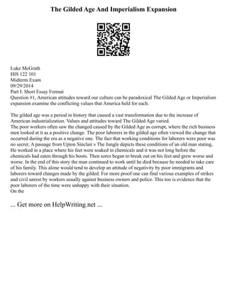 The Gilded Age And Imperialism Expansion
Luke McGrath
HIS 122 101
Midterm Exam
09/29/2014
Part I: Short Essay Format
Question #1, American attitudes toward our culture can be paradoxical The Gilded Age or Imperialism
expansion examine the conflicting values that America held for each.
The gilded age was a period in history that caused a vast transformation due to the increase of
American industrialization. Values and attitudes toward The Gilded Age varied.
The poor workers often saw the changed caused by the Gilded Age as corrupt, where the rich business
men looked at it as a positive change. The poor laborers in the gilded age often viewed the change that
occurred during the era as a negative one. The fact that working conditions for laborers were poor was
no secret. A passage from Upton Sinclair s The Jungle depicts these conditions of an old man stating,
He worked in a place where his feet were soaked in chemicals and it was not long before the
chemicals had eaten through his boots. Then sores began to break out on his feet and grew worse and
worse. In the end of this story the man continued to work until he died because he needed to take care
of his family. This alone would tend to develop an attitude of negativity by poor immigrants and
laborers toward changes made by the gilded. For more proof one can find various examples of strikes
and civil unrest by workers usually against business owners and police. This too is evidence that the
poor laborers of the time were unhappy with their situation.
On the
... Get more on HelpWriting.net ...
 