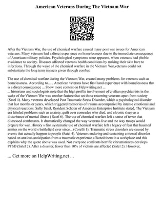 American Veterans During The Vietnam War
After the Vietnam War, the use of chemical warfare caused many post war issues for American
veterans. Many veterans had a direct experience on homelessness due to the immediate consequence
of American military policies. Psychological symptoms were apparent, when veterans had phobic
avoidance to society. Diseases affected veterans health conditions by making their skin bare to
infections. Through the wake of the chemical warfare in the Vietnam War,veterans could not
substantiate the long term impacts given through combat.
The use of chemical warfare during the Vietnam War, created many problems for veterans such as
homelessness. According to.... , American veterans have first hand experience with homelessness that
is a direct consequence ... Show more content on Helpwriting.net ...
... historians and sociologists note that the high profile involvement of civilian psychiatrists in the
wake of the Vietnam War was another feature that set those returning veterans apart from society
(Satel 4). Many veterans developed Post Traumatic Stress Disorder, which a psychological disorder
that last months or years, which triggered memories of trauma accompanied by intense emotional and
physical reactions. Sally Satel, Resident Scholar of American Enterprise Institute stated, The Vietnam
era labeled problems such as anxiety, quilt over comrades who died, and chronic sleep as a
disturbance of mental illness ( Satel 6). The use of chemical warfare left a sense of terror that
distressed combatants. It dramatically changed the way veterans live and the way troops would
prepare for war. History s first systematic use of chemical warfare left a legacy of fear that haunted
armies on the world s battlefield ever since... (Corelli 1). Traumatic stress disorders are caused by
events that actually happen to people (Satel 4). Veterans enduring and sustaining a mental disorder
based on anxious anticipation from a traumatic experience affected them in a workplace and this
explains why the quote above was used. Not everyone confronts horrific circumstances develops
PTSD (Satel 2). After a disaster, fewer than 10% of victims are affected (Satel 2). However,
... Get more on HelpWriting.net ...
 