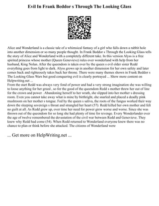 Evil In Frank Beddor s Through The Looking Glass
Alice and Wonderland is a classic tale of a whimsical fantasy of a girl who falls down a rabbit hole
into another dimension or so many people thought. In Frank Beddor s Through the Looking Glass tells
the story of Alice and Wonderland with a completely different take. In this version Alyss is a free
spirited princess whose mother (Queen Genevieve) rules over wonderland with help from her
husband, King Nolan. After the queendom is taken over by the queen s evil older sister Redd
everything goes from light to dark. Alyss grows up in another dimension for her own safety and later
comes back and righteously takes back her throne. There were many themes shown in Frank Beddor s
The Looking Glass Wars but good conquering evil is clearly portrayed ... Show more content on
Helpwriting.net ...
From the start Redd was always very fond of power and had a very strong imagination she was willing
to loose anything for her greed , so for the good of the queendom Redd s mother threw her out of line
for the crown and power . Abandoning herself to her wrath, she slipped into her mother s dressing
room. Even you cannot take away what is mine by birthright, she snarled and placed a deadly pink
mushroom on her mother s tongue. Fed by the queen s saliva, the roots of the fungus worked their way
down the sleeping sovereign s throat and strangled her heart (57). Redd killed her own mother and felt
no guilt at all. As Redd grew up, over time her need for power grew worse and worse. Since she was
thrown out of the queendom for so long she had plenty of time for revenge. Every Wonderlander over
the age of twelve remembered the devastation of the civil war between Redd and Genevieve. They
knew why Redd had come (54). When Redd returned to Wonderland everyone knew there was no
chance to plan or think before she attacked. The citizens of Wonderland were
... Get more on HelpWriting.net ...
 