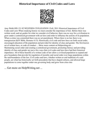 Historical Importance of Civil Codes and Laws
Amy Webb HIS 121 02 WESTERN CIVILIZATION I Fall, 2011 Historical Importance of Civil
Codes and Laws When studying history we must consider the importance of law. Before there was
written word, and set guides for what we consider civil behavior, there was no way for a civilization to
grow under a centralized government with set laws and order to influence the actions of its population.
When a crime was committed there was no set punishment. Where there is no law there is no
transgression (KJV Bible, Romans 4:15). Historically civil code and laws have set forth social order,
encouraged education of the population and provided for identity of class and gender. The first known
set of written laws, or code of conduct ... Show more content on Helpwriting.net ...
Maintaining social order and creating a centralized government, promoting literacy and providing
identity of class and gender are just a few ways that civil codes and laws have had their historical
importance. All of these benefits of a written code of law allow a civilized population to expand and
give boundaries that provide for regulation of morality and social order over large populations within
the said boundaries of the law. Civil codes and laws, whether written or oral traditions of a said
people, are what has historically set forth precedents that have shaped cultures, and allowed large
populations to come together under one governing body and grow from cities into
... Get more on HelpWriting.net ...
 