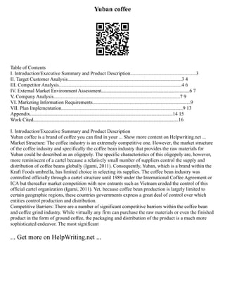 Yuban coffee
Table of Contents
I. Introduction/Executive Summary and Product Description.....................................................3
II. Target Customer Analysis............................................................................................3 4
III. Competitor Analysis...................................................................................................4 6
IV. External Market Environment Assessment.......................................................................6 7
V. Company Analysis......................................................................................................7 9
VI. Marketing Information Requirements...............................................................................9
VII. Plan Implementation..................................................................................................9 13
Appendix...................................................................................................................14 15
Work Cited.....................................................................................................................16
I. Introduction/Executive Summary and Product Description
Yuban coffee is a brand of coffee you can find in your ... Show more content on Helpwriting.net ...
Market Structure: The coffee industry is an extremely competitive one. However, the market structure
of the coffee industry and specifically the coffee bean industry that provides the raw materials for
Yuban could be described as an oligopoly. The specific characteristics of this oligopoly are, however,
more reminiscent of a cartel because a relatively small number of suppliers control the supply and
distribution of coffee beans globally (Igami, 2011). Consequently, Yuban, which is a brand within the
Kraft Foods umbrella, has limited choice in selecting its supplies. The coffee bean industry was
controlled officially through a cartel structure until 1989 under the International Coffee Agreement or
ICA but thereafter market competition with new entrants such as Vietnam eroded the control of this
official cartel organization (Igami, 2011). Yet, because coffee bean production is largely limited to
certain geographic regions, these countries governments express a great deal of control over which
entities control production and distribution.
Competitive Barriers: There are a number of significant competitive barriers within the coffee bean
and coffee grind industry. While virtually any firm can purchase the raw materials or even the finished
product in the form of ground coffee, the packaging and distribution of the product is a much more
sophisticated endeavor. The most significant
... Get more on HelpWriting.net ...
 