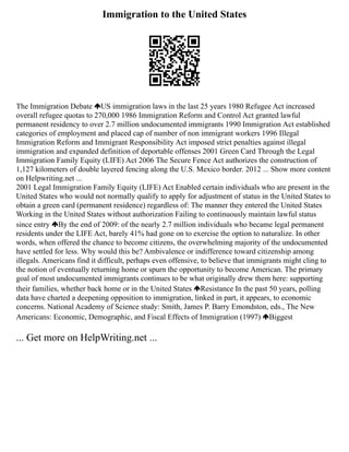 Immigration to the United States
The Immigration Debate US immigration laws in the last 25 years 1980 Refugee Act increased
overall refugee quotas to 270,000 1986 Immigration Reform and Control Act granted lawful
permanent residency to over 2.7 million undocumented immigrants 1990 Immigration Act established
categories of employment and placed cap of number of non immigrant workers 1996 Illegal
Immigration Reform and Immigrant Responsibility Act imposed strict penalties against illegal
immigration and expanded definition of deportable offenses 2001 Green Card Through the Legal
Immigration Family Equity (LIFE) Act 2006 The Secure Fence Act authorizes the construction of
1,127 kilometers of double layered fencing along the U.S. Mexico border. 2012 ... Show more content
on Helpwriting.net ...
2001 Legal Immigration Family Equity (LIFE) Act Enabled certain individuals who are present in the
United States who would not normally qualify to apply for adjustment of status in the United States to
obtain a green card (permanent residence) regardless of: The manner they entered the United States
Working in the United States without authorization Failing to continuously maintain lawful status
since entry By the end of 2009: of the nearly 2.7 million individuals who became legal permanent
residents under the LIFE Act, barely 41% had gone on to exercise the option to naturalize. In other
words, when offered the chance to become citizens, the overwhelming majority of the undocumented
have settled for less. Why would this be? Ambivalence or indifference toward citizenship among
illegals. Americans find it difficult, perhaps even offensive, to believe that immigrants might cling to
the notion of eventually returning home or spurn the opportunity to become American. The primary
goal of most undocumented immigrants continues to be what originally drew them here: supporting
their families, whether back home or in the United States Resistance In the past 50 years, polling
data have charted a deepening opposition to immigration, linked in part, it appears, to economic
concerns. National Academy of Science study: Smith, James P. Barry Emondston, eds., The New
Americans: Economic, Demographic, and Fiscal Effects of Immigration (1997) Biggest
... Get more on HelpWriting.net ...
 