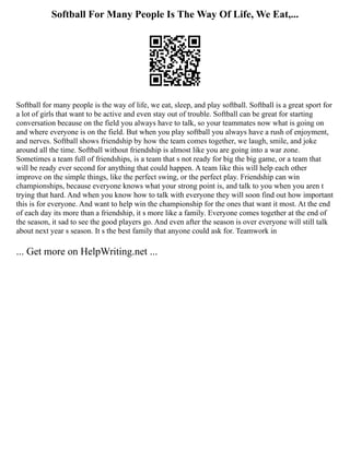Softball For Many People Is The Way Of Life, We Eat,...
Softball for many people is the way of life, we eat, sleep, and play softball. Softball is a great sport for
a lot of girls that want to be active and even stay out of trouble. Softball can be great for starting
conversation because on the field you always have to talk, so your teammates now what is going on
and where everyone is on the field. But when you play softball you always have a rush of enjoyment,
and nerves. Softball shows friendship by how the team comes together, we laugh, smile, and joke
around all the time. Softball without friendship is almost like you are going into a war zone.
Sometimes a team full of friendships, is a team that s not ready for big the big game, or a team that
will be ready ever second for anything that could happen. A team like this will help each other
improve on the simple things, like the perfect swing, or the perfect play. Friendship can win
championships, because everyone knows what your strong point is, and talk to you when you aren t
trying that hard. And when you know how to talk with everyone they will soon find out how important
this is for everyone. And want to help win the championship for the ones that want it most. At the end
of each day its more than a friendship, it s more like a family. Everyone comes together at the end of
the season, it sad to see the good players go. And even after the season is over everyone will still talk
about next year s season. It s the best family that anyone could ask for. Teamwork in
... Get more on HelpWriting.net ...
 