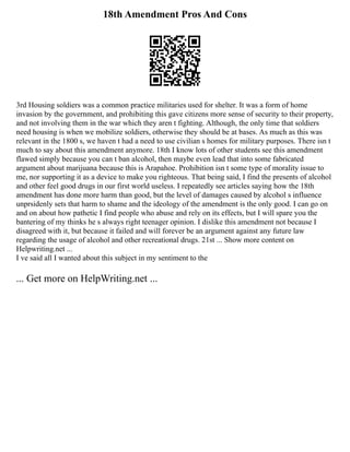 18th Amendment Pros And Cons
3rd Housing soldiers was a common practice militaries used for shelter. It was a form of home
invasion by the government, and prohibiting this gave citizens more sense of security to their property,
and not involving them in the war which they aren t fighting. Although, the only time that soldiers
need housing is when we mobilize soldiers, otherwise they should be at bases. As much as this was
relevant in the 1800 s, we haven t had a need to use civilian s homes for military purposes. There isn t
much to say about this amendment anymore. 18th I know lots of other students see this amendment
flawed simply because you can t ban alcohol, then maybe even lead that into some fabricated
argument about marijuana because this is Arapahoe. Prohibition isn t some type of morality issue to
me, nor supporting it as a device to make you righteous. That being said, I find the presents of alcohol
and other feel good drugs in our first world useless. I repeatedly see articles saying how the 18th
amendment has done more harm than good, but the level of damages caused by alcohol s influence
unprsidenly sets that harm to shame and the ideology of the amendment is the only good. I can go on
and on about how pathetic I find people who abuse and rely on its effects, but I will spare you the
bantering of my thinks he s always right teenager opinion. I dislike this amendment not because I
disagreed with it, but because it failed and will forever be an argument against any future law
regarding the usage of alcohol and other recreational drugs. 21st ... Show more content on
Helpwriting.net ...
I ve said all I wanted about this subject in my sentiment to the
... Get more on HelpWriting.net ...
 