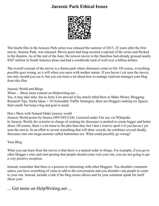 Jurassic Park Ethical Issues
The fourth film in the Jurassic Park series was released the summer of 2015, 22 years after the first
movie, Jurassic Park, was released. Movie goers had long awaited a reprisal of the series and flocked
to the theaters. As of the end of the June, the newest movie in the franchise had already grossed nearly
$507 million in North America alone and had a worldwide total of well over a billion dollars.
The overall concept of the movie is a theme park where dinosaurs come to life. Of course, everything
possible goes wrong, as it will when you mess with mother nature. If you haven t yet seen the movie,
not only should you see it, but you can learn a lot about how to manage (and not manage) your blog
from this film.
Jurassic World and Blogs
When ... Show more content on Helpwriting.net ...
Yes, it may take time, but as Jerry Low proved in his article titled How to Make Money Blogging:
Research Tips, Niche Ideas + 10 Actionable Traffic Strategies, there are bloggers making six figures.
Start small, but keep a big end goal in mind.
Don t Mess with Natural Order jurassic world
Jurassic World poster by Source (WP:NFCC#4). Licensed under Fair use via Wikipedia
In Jurassic World, the scientist in charge of creating the dinosaurs is pushed to create bigger and better
dinos. Of course, there s a lot more to the plot than that, but I don t want to spoil it if you haven t yet
seen the movie. In an effort to invent something that will draw crowds, he combines several deadly
dinosaurs into one mega monster called Indominus rex. What could possibly go wrong?
Your Blog
What you can learn from the movie is that there is a natural order to things. For example, if you go to
other blogger s sites and start posting that people should come visit your site, you are not going to get
a very positive reception.
Instead, remember that there is a process to interacting with other bloggers. You shouldn t comment
unless you have something of value to add to the conversation and you shouldn t ask people to come
to your site. Instead, include a link if the blog owner allows and let your comment speak for itself
about your
... Get more on HelpWriting.net ...
 