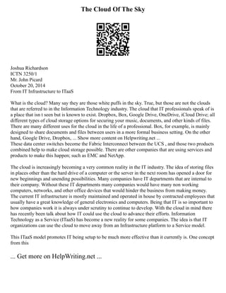 The Cloud Of The Sky
Joshua Richardson
ICTN 3250/1
Mr. John Picard
October 20, 2014
From IT Infrastructure to ITaaS
What is the cloud? Many say they are those white puffs in the sky. True, but those are not the clouds
that are referred to in the Information Technology industry. The cloud that IT professionals speak of is
a place that isn t seen but is known to exist. Dropbox, Box, Google Drive, OneDrive, iCloud Drive; all
different types of cloud storage options for securing your music, documents, and other kinds of files.
There are many different uses for the cloud in the life of a professional. Box, for example, is mainly
designed to share documents and files between users in a more formal business setting. On the other
hand, Google Drive, Dropbox, ... Show more content on Helpwriting.net ...
These data center switches become the Fabric Interconnect between the UCS , and those two products
combined help to make cloud storage possible. There are other companies that are using services and
products to make this happen; such as EMC and NetApp.
The cloud is increasingly becoming a very common reality in the IT industry. The idea of storing files
in places other than the hard drive of a computer or the server in the next room has opened a door for
new beginnings and unending possibilities. Many companies have IT departments that are internal to
their company. Without these IT departments many companies would have many non working
computers, networks, and other office devices that would hinder the business from making money.
The current IT infrastructure is mostly maintained and operated in house by contracted employees that
usually have a great knowledge of general electronics and computers. Being that IT is so important to
how companies work it is always under scrutiny to continue to develop. With the cloud in mind there
has recently been talk about how IT could use the cloud to advance their efforts. Information
Technology as a Service (ITaaS) has become a new reality for some companies. The idea is that IT
organizations can use the cloud to move away from an Infrastructure platform to a Service model.
This ITaaS model promotes IT being setup to be much more effective than it currently is. One concept
from this
... Get more on HelpWriting.net ...
 