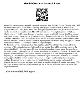 Mendel Grossman Research Paper
Mendel Grossman was the most well known photographer from the Lodz Ghetto. From the book, With
a Camera in the Ghetto, it tells about a resisting photographer that secretly takes photos of the
everyday life in the Lodz Ghetto. There were many photographers at the time, but Mendel Grossman
was the most well known of them all. Mendel Grossman was a Jewish photographer in the Lodz
Ghetto, born in 1913. He was a slim man of less than average height with sloping shoulders, his coat
hanging on him as if it were not cut to his size, even his shoes appearing too large for him. His eyes
expressed goodness, a clever smile played on his lips, his steps were measured, and he always carried
a stuffed briefcase. That was Mendel Grossman, a young man of a Hasidic family, the type of a former
Talmudic student who ... Show more content on Helpwriting.net ...
All those who saw the pictures extolled their excellence, but Mendel knew that he was only at the
beginning of this particular journey. Habimah left, and Mendel directed his lens to the street, to the
suburbs inhabited by Jews, the slums. He now found motion and expression not on the stage, but in
the streets, among children playing, labourers at work in the Jewish quarter of Baluty. His photographs
gained a measure of respect, and Mendel achieved recognition as an artist and photographer. In the
beginning of 1939, the management of TOZ, the Jewish organization for the protection of children s
health, approached him with an attractive proposition to prepare an album of pictures of Jewish
children. The accent was to be on the poor Jewish child in the streets. Mendel enthusiastically
accepted the proposition and was soon ready with a series of photographs. It was the summer of 1939,
the album never appeared and the photographs got lost in the war, and at the same time so did their
subjects the Jewish
... Get more on HelpWriting.net ...
 