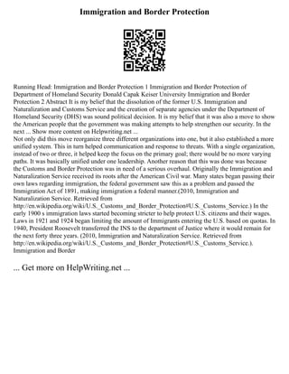 Immigration and Border Protection
Running Head: Immigration and Border Protection 1 Immigration and Border Protection of
Department of Homeland Security Donald Capak Keiser University Immigration and Border
Protection 2 Abstract It is my belief that the dissolution of the former U.S. Immigration and
Naturalization and Customs Service and the creation of separate agencies under the Department of
Homeland Security (DHS) was sound political decision. It is my belief that it was also a move to show
the American people that the government was making attempts to help strengthen our security. In the
next ... Show more content on Helpwriting.net ...
Not only did this move reorganize three different organizations into one, but it also established a more
unified system. This in turn helped communication and response to threats. With a single organization,
instead of two or three, it helped keep the focus on the primary goal; there would be no more varying
paths. It was basically unified under one leadership. Another reason that this was done was because
the Customs and Border Protection was in need of a serious overhaul. Originally the Immigration and
Naturalization Service received its roots after the American Civil war. Many states began passing their
own laws regarding immigration, the federal government saw this as a problem and passed the
Immigration Act of 1891, making immigration a federal manner.(2010, Immigration and
Naturalization Service. Retrieved from
http://en.wikipedia.org/wiki/U.S._Customs_and_Border_Protection#U.S._Customs_Service.) In the
early 1900 s immigration laws started becoming stricter to help protect U.S. citizens and their wages.
Laws in 1921 and 1924 began limiting the amount of Immigrants entering the U.S. based on quotas. In
1940, President Roosevelt transferred the INS to the department of Justice where it would remain for
the next forty three years. (2010, Immigration and Naturalization Service. Retrieved from
http://en.wikipedia.org/wiki/U.S._Customs_and_Border_Protection#U.S._Customs_Service.).
Immigration and Border
... Get more on HelpWriting.net ...
 