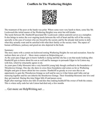 Conflicts In The Wuthering Heights
The treatment of the poor at the hands was polar. Where some were very harsh to them, some like Mr.
Lockwood (the initial master of the Wuthering Heights) was strict but still kinder.
The tussle between Mr. Heathcliff (poor)and Mr. Lockwood s eldest son(rich) serves as a metaphor.
It also brings to notice the ever ongoing tussle between the will of heart and the will of the society,
specially in the case of women who are forced by the society and by the already laid norms to defy
what they actually want and be satisfied with what their family or the society want. The aspect of
human selfishness, jealousy and greed are also depicted in the book.
Summary:
The story starts with a certain mr.lockwood renting Wuthering Heights for rest and recreation. Soon he
realizes there are a lot of ... Show more content on Helpwriting.net ...
As the years pass Edgar gets to know Isabella is dying and that she has a son that needs looking after.
Heathcliff gets to know about his son as well and he manages to persuade Edgar to let Linton stay
with him, which he reluctantly agrees to do.
As years pass Cathy blossoms into a very beautiful young lady though confined to the boundaries of
Thrushcross Grange. One day she dares to cross these boundaries and comes as far as Wuthering
Heights and gets to know about her two cousins. Heathcliff as greedy as ever sees this as an
opportunity to gain the Thrushcross Grange as well and he sees to it that linton and Cathy end up
marrying together and his son inherits the thrushcross Grange. Their friendship blossoms into love and
they get married. During this time Edgar falls ill and passes away.
Right after marriage linton also falls ill and dies thus making heathcliff the owner of both the estates.
This is where nelly ends her tale Linton had died only a few months
... Get more on HelpWriting.net ...
 
