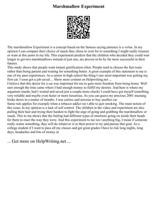 Marshmallow Experiment
The marshmallow Experiment is a concept based on the famous saying patience is a virtue. In my
opinion I can compare their choice of snack they chose to wait for to something I might really treasure
or want at this point in my life. This experiment predicts that the children who decided they could wait
longer to get two marshmallows instead of just one, are proven to be by far more successful in their
futures.
This study shows that people want instant gratification often. People tend to choose the fast route
rather than being patient and waiting for something better. A great example of this statement to me is
one of my past experiences. As a senior in high school the thing I saw most important was getting my
first car. I soon got a job saved ... Show more content on Helpwriting.net ...
I believe that this desire for a car was important for me to gain more freedom from being home. Well
sure enough the time came where I had enough money to fulfill my desires. And here is where my
argument stands, had I waited and saved just a couple more checks I could have got myself something
very reliable and maybe even faster or more luxurious. As you can guess my precious 2001 mustang
broke down in a matter of months. I was carless and anxious to buy another car.
Same rule applies for example when a tobacco addict isn t able to quit smoking. The main notion of
this issue, In my opinion is a lack of self control. The children in the video and experiment are also
pulling their hair and trying their hardest to fight the urge of going and grabbing the marshmallow or
snack. This to me shows that the feeling had different types of emotions going on inside their heads
for them to react the way they were. And this experiment to me isn t anything big, I mean if someone
really wants something, they will do whatever is in their power to try and pursue that goal. As a
college student if I want to pass all my classes and get great grades I have to risk long nights, long
days, headaches and lots of money in
... Get more on HelpWriting.net ...
 