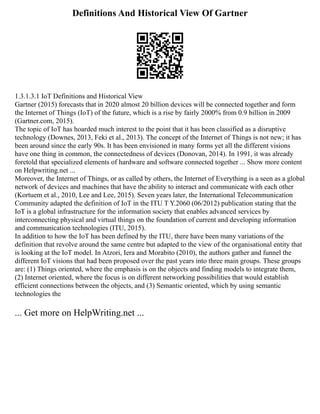 Definitions And Historical View Of Gartner
1.3.1.3.1 IoT Definitions and Historical View
Gartner (2015) forecasts that in 2020 almost 20 billion devices will be connected together and form
the Internet of Things (IoT) of the future, which is a rise by fairly 2000% from 0.9 billion in 2009
(Gartner.com, 2015).
The topic of IoT has hoarded much interest to the point that it has been classified as a disruptive
technology (Downes, 2013, Feki et al., 2013). The concept of the Internet of Things is not new; it has
been around since the early 90s. It has been envisioned in many forms yet all the different visions
have one thing in common, the connectedness of devices (Donovan, 2014). In 1991, it was already
foretold that specialized elements of hardware and software connected together ... Show more content
on Helpwriting.net ...
Moreover, the Internet of Things, or as called by others, the Internet of Everything is a seen as a global
network of devices and machines that have the ability to interact and communicate with each other
(Kortuem et al., 2010, Lee and Lee, 2015). Seven years later, the International Telecommunication
Community adapted the definition of IoT in the ITU T Y.2060 (06/2012) publication stating that the
IoT is a global infrastructure for the information society that enables advanced services by
interconnecting physical and virtual things on the foundation of current and developing information
and communication technologies (ITU, 2015).
In addition to how the IoT has been defined by the ITU, there have been many variations of the
definition that revolve around the same centre but adapted to the view of the organisational entity that
is looking at the IoT model. In Atzori, Iera and Morabito (2010), the authors gather and funnel the
different IoT visions that had been proposed over the past years into three main groups. These groups
are: (1) Things oriented, where the emphasis is on the objects and finding models to integrate them,
(2) Internet oriented, where the focus is on different networking possibilities that would establish
efficient connections between the objects, and (3) Semantic oriented, which by using semantic
technologies the
... Get more on HelpWriting.net ...
 