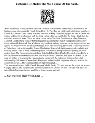 Catherine De Medici The Main Cause Of The Saint...
Was Catherine de Medici the main cause of The Saint Bartholomew s Massacre? Catherine was an
Italian woman who married a French King, Henry II. They had ten children of which three were boys:
Francis II, Charles IX and Henry III would later rule as king. Catherine enjoyed her role as Queen and
mother and had no involvement with the King s affairs. It wasn t until after the King s death that she
made her presence known. There are a few reason s why The Saint Bartholomew s Day Massacre
occurred. Could it have began with the Huguenots assuming the Spanish were planning to destroy
them, and decided to attack first. Catherine may not have had any intention on starting the second war
against the Huguenots but her being in the right place with the wrong person did. It was only because
of Catherine s visit to her daughter Queen Elizabeth of Spain while in the presence of a catholic and
military leader, Duke of Alba, did the Huguenots leaders think the Spanish were plotting an attack
against them. The Huguenots attempted and failed to kidnap King Charles IX, which proved to be a
bad decision that started the second war. This action caused Catherine, as Regent to Charles IX, to
drop her policy of tolerating the Huguenots and siding with the Catholics. She issued an edict
withdrawing all freedom of worship for Huguenots and ordered all Huguenot ministers to leave the
country (History). ... Show more content on Helpwriting.net ...
This was according to a Noble French Roman Catholic family. Yet, this was not the reason she wanted
Coligny arrested. His closeness and influence over her son Charles IX didn t sit well with her. She
feared his influence on her son would have France start a war with
... Get more on HelpWriting.net ...
 