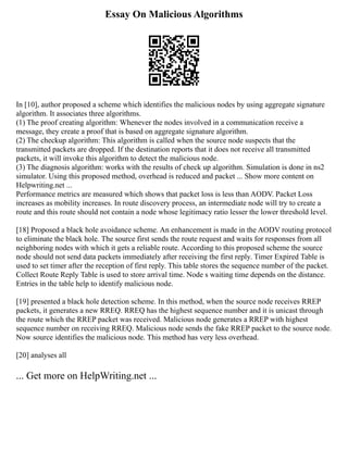 Essay On Malicious Algorithms
In [10], author proposed a scheme which identifies the malicious nodes by using aggregate signature
algorithm. It associates three algorithms.
(1) The proof creating algorithm: Whenever the nodes involved in a communication receive a
message, they create a proof that is based on aggregate signature algorithm.
(2) The checkup algorithm: This algorithm is called when the source node suspects that the
transmitted packets are dropped. If the destination reports that it does not receive all transmitted
packets, it will invoke this algorithm to detect the malicious node.
(3) The diagnosis algorithm: works with the results of check up algorithm. Simulation is done in ns2
simulator. Using this proposed method, overhead is reduced and packet ... Show more content on
Helpwriting.net ...
Performance metrics are measured which shows that packet loss is less than AODV. Packet Loss
increases as mobility increases. In route discovery process, an intermediate node will try to create a
route and this route should not contain a node whose legitimacy ratio lesser the lower threshold level.
[18] Proposed a black hole avoidance scheme. An enhancement is made in the AODV routing protocol
to eliminate the black hole. The source first sends the route request and waits for responses from all
neighboring nodes with which it gets a reliable route. According to this proposed scheme the source
node should not send data packets immediately after receiving the first reply. Timer Expired Table is
used to set timer after the reception of first reply. This table stores the sequence number of the packet.
Collect Route Reply Table is used to store arrival time. Node s waiting time depends on the distance.
Entries in the table help to identify malicious node.
[19] presented a black hole detection scheme. In this method, when the source node receives RREP
packets, it generates a new RREQ. RREQ has the highest sequence number and it is unicast through
the route which the RREP packet was received. Malicious node generates a RREP with highest
sequence number on receiving RREQ. Malicious node sends the fake RREP packet to the source node.
Now source identifies the malicious node. This method has very less overhead.
[20] analyses all
... Get more on HelpWriting.net ...
 