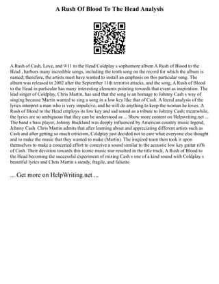 A Rush Of Blood To The Head Analysis
A Rush of Cash, Love, and 9/11 to the Head Coldplay s sophomore album A Rush of Blood to the
Head , harbors many incredible songs, including the tenth song on the record for which the album is
named; therefore, the artists must have wanted to install an emphasis on this particular song. The
album was released in 2002 after the September 11th terrorist attacks, and the song, A Rush of Blood
to the Head in particular has many interesting elements pointing towards that event as inspiration. The
lead singer of Coldplay, Chris Martin, has said that the song is an homage to Johnny Cash s way of
singing because Martin wanted to sing a song in a low key like that of Cash. A literal analysis of the
lyrics interpret a man who is very impulsive, and he will do anything to keep the woman he loves. A
Rush of Blood to the Head employs its low key and sad sound as a tribute to Johnny Cash; meanwhile,
the lyrics are so ambiguous that they can be understood as ... Show more content on Helpwriting.net ...
The band s bass player, Johnny Buckland was deeply influenced by American country music legend,
Johnny Cash. Chris Martin admits that after learning about and appreciating different artists such as
Cash and after getting so much criticism, Coldplay just decided not to care what everyone else thought
and to make the music that they wanted to make (Martin). The inspired team then took it upon
themselves to make a concerted effort to conceive a sound similar to the acoustic low key guitar riffs
of Cash. Their devotion towards this iconic music star resulted in the title track, A Rush of Blood to
the Head becoming the successful experiment of mixing Cash s one of a kind sound with Coldplay s
beautiful lyrics and Chris Martin s steady, fragile, and falsetto
... Get more on HelpWriting.net ...
 