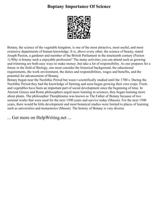 Boptany Importance Of Science
Botany, the science of the vegetable kingdom, is one of the most attractive, most useful, and most
extensive departments of human knowledge. It is, above every other, the science of beauty, stated
Joseph Paxton, a gardener and member of the British Parliament in the nineteenth century (Paxton
1).Why is botany such a enjoyable profession? The many activities you can attend such as growing
and trimming are both easy ways to make money ,but take a lot of responsibility. As one prepares for a
future in the field of Biology, one must consider the historical background, the educational
requirements, the work environment, the duties and responsibilities, wages and benefits, and the
potential for advancement of Botany.
Botany began near the Neolithic Period but wasn t scientifically studied until the 1700 s. During the
Neolithic Period they had the knowledge of farming and soon began growing their own crops. Fruits
and vegetables have been an important part of social development since the beginning of time. In
Ancient Greece and Rome philosophers urged more learning in sciences, they began learning more
about plants. The philosopher Theophrastus was known as The Father of Botany because of two
seminal works that were used for the next 1500 years and survive today (Mason). For the next 1500
years, there would be little development and most botanical studies were limited to places of learning
such as universities and monasteries (Mason). The history of Botany is very diverse
... Get more on HelpWriting.net ...
 