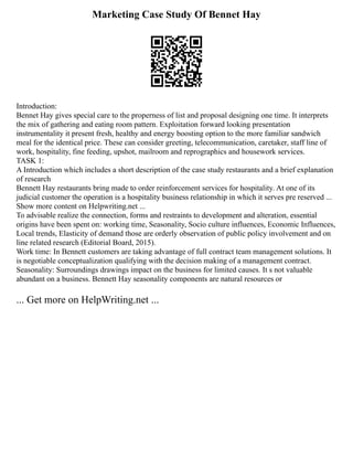 Marketing Case Study Of Bennet Hay
Introduction:
Bennet Hay gives special care to the properness of list and proposal designing one time. It interprets
the mix of gathering and eating room pattern. Exploitation forward looking presentation
instrumentality it present fresh, healthy and energy boosting option to the more familiar sandwich
meal for the identical price. These can consider greeting, telecommunication, caretaker, staff line of
work, hospitality, fine feeding, upshot, mailroom and reprographics and housework services.
TASK 1:
A Introduction which includes a short description of the case study restaurants and a brief explanation
of research
Bennett Hay restaurants bring made to order reinforcement services for hospitality. At one of its
judicial customer the operation is a hospitality business relationship in which it serves pre reserved ...
Show more content on Helpwriting.net ...
To advisable realize the connection, forms and restraints to development and alteration, essential
origins have been spent on: working time, Seasonality, Socio culture influences, Economic Influences,
Local trends, Elasticity of demand those are orderly observation of public policy involvement and on
line related research (Editorial Board, 2015).
Work time: In Bennett customers are taking advantage of full contract team management solutions. It
is negotiable conceptualization qualifying with the decision making of a management contract.
Seasonality: Surroundings drawings impact on the business for limited causes. It s not valuable
abundant on a business. Bennett Hay seasonality components are natural resources or
... Get more on HelpWriting.net ...
 