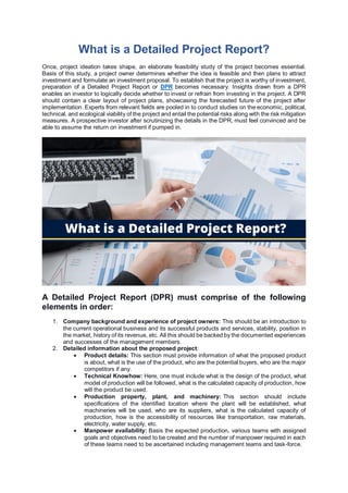 What is a Detailed Project Report?
Once, project ideation takes shape, an elaborate feasibility study of the project becomes essential.
Basis of this study, a project owner determines whether the idea is feasible and then plans to attract
investment and formulate an investment proposal. To establish that the project is worthy of investment,
preparation of a Detailed Project Report or DPR becomes necessary. Insights drawn from a DPR
enables an investor to logically decide whether to invest or refrain from investing in the project. A DPR
should contain a clear layout of project plans, showcasing the forecasted future of the project after
implementation. Experts from relevant fields are pooled in to conduct studies on the economic, political,
technical, and ecological viability of the project and entail the potential risks along with the risk mitigation
measures. A prospective investor after scrutinizing the details in the DPR, must feel convinced and be
able to assume the return on investment if pumped in.
A Detailed Project Report (DPR) must comprise of the following
elements in order:
1. Company background and experience of project owners: This should be an introduction to
the current operational business and its successful products and services, stability, position in
the market, history of its revenue, etc. All this should be backed by the documented experiences
and successes of the management members.
2. Detailed information about the proposed project:
 Product details: This section must provide information of what the proposed product
is about, what is the use of the product, who are the potential buyers, who are the major
competitors if any.
 Technical Knowhow: Here, one must include what is the design of the product, what
model of production will be followed, what is the calculated capacity of production, how
will the product be used.
 Production property, plant, and machinery: This section should include
specifications of the identified location where the plant will be established, what
machineries will be used, who are its suppliers, what is the calculated capacity of
production, how is the accessibility of resources like transportation, raw materials,
electricity, water supply, etc.
 Manpower availability: Basis the expected production, various teams with assigned
goals and objectives need to be created and the number of manpower required in each
of these teams need to be ascertained including management teams and task-force.
 