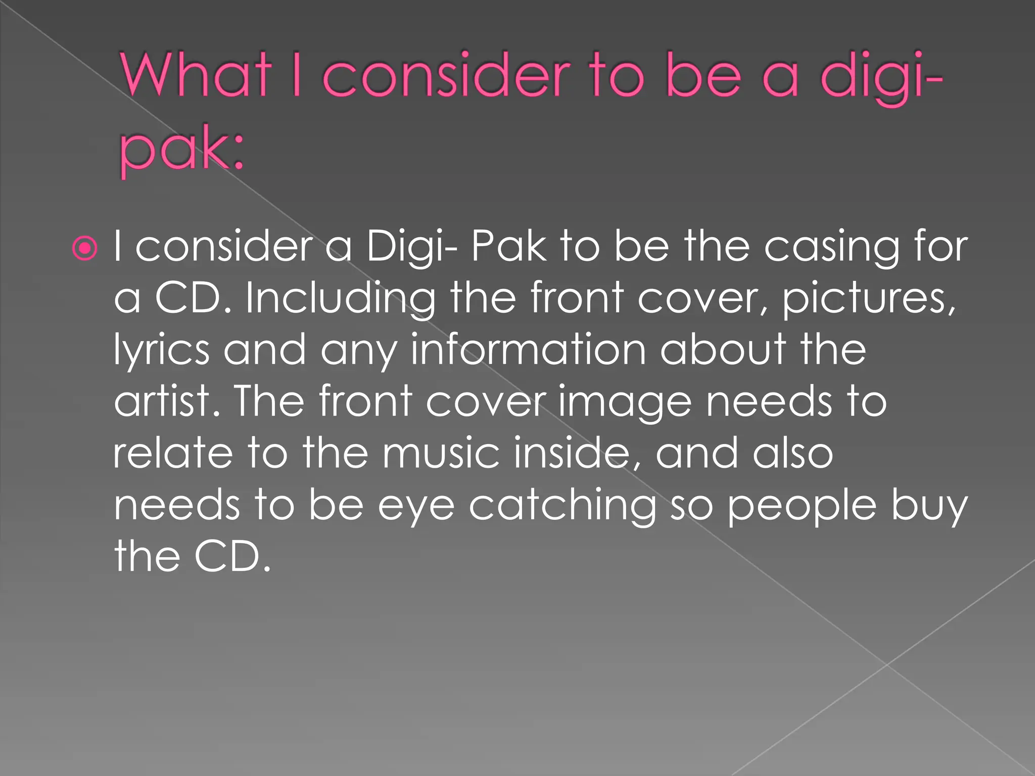 What I consider to be a digi-pak: I consider a Digi- Pak to be the casing for a CD. Including the front cover, pictures, lyrics and any information about the artist. The front cover image needs to relate to the music inside, and also needs to be eye catching so people buy the CD. 