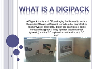 A Digipack is a type of CD packaging that is used to replace
the plastic CD case. A Digipack is made out of card stock or
another type of cardboard. Below are examples of some
cardboard Digipack’s. They flip open just like a book
(gatefold) and the CD is placed in on the side as a CD
insert.
 