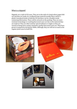 What is a digipak?

Digipaks are a style of CD cases. They are in the style of a book where pages fold
out and they are made of a cardboard type material usually.There will be a
plastic tray glued inside to hold the CD and there can be a booklet inside
containing information. There will be artwork on the packing. They are more
resistant to breakage or cracking than jewel cases are due to the material they
are made of. They are often used for special editions or singles as they are
viewed as being more unique and better quality than jewel cases are. They have
grown in popularity during the 2000s. Although, they are still not as used as the
regular jewel cases to hold CDs.
 