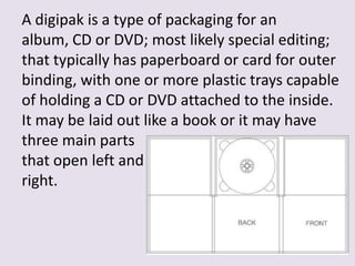 A digipak is a type of packaging for an
album, CD or DVD; most likely special editing;
that typically has paperboard or card for outer
binding, with one or more plastic trays capable
of holding a CD or DVD attached to the inside.
It may be laid out like a book or it may have
three main parts
that open left and
right.

 
