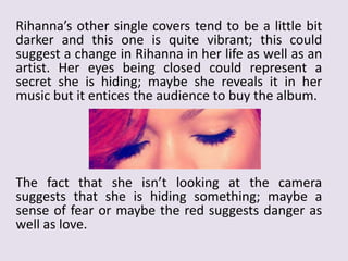 Rihanna’s other single covers tend to be a little bit
darker and this one is quite vibrant; this could
suggest a change in Rihanna in her life as well as an
artist. Her eyes being closed could represent a
secret she is hiding; maybe she reveals it in her
music but it entices the audience to buy the album.

The fact that she isn’t looking at the camera
suggests that she is hiding something; maybe a
sense of fear or maybe the red suggests danger as
well as love.

 
