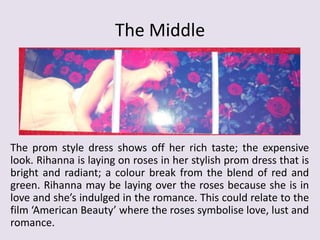 The Middle

The prom style dress shows off her rich taste; the expensive
look. Rihanna is laying on roses in her stylish prom dress that is
bright and radiant; a colour break from the blend of red and
green. Rihanna may be laying over the roses because she is in
love and she’s indulged in the romance. This could relate to the
film ‘American Beauty’ where the roses symbolise love, lust and
romance.

 