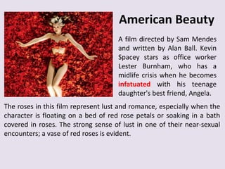 American Beauty
A film directed by Sam Mendes
and written by Alan Ball. Kevin
Spacey stars as office worker
Lester Burnham, who has a
midlife crisis when he becomes
infatuated with his teenage
daughter's best friend, Angela.
The roses in this film represent lust and romance, especially when the
character is floating on a bed of red rose petals or soaking in a bath
covered in roses. The strong sense of lust in one of their near-sexual
encounters; a vase of red roses is evident.

 