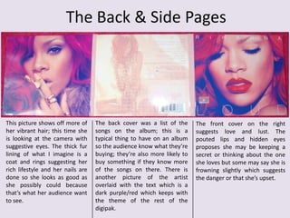 The Back & Side Pages

This picture shows off more of
her vibrant hair; this time she
is looking at the camera with
suggestive eyes. The thick fur
lining of what I imagine is a
coat and rings suggesting her
rich lifestyle and her nails are
done so she looks as good as
she possibly could because
that’s what her audience want
to see.

The back cover was a list of the
songs on the album; this is a
typical thing to have on an album
so the audience know what they’re
buying; they’re also more likely to
buy something if they know more
of the songs on there. There is
another picture of the artist
overlaid with the text which is a
dark purple/red which keeps with
the theme of the rest of the
digipak.

The front cover on the right
suggests love and lust. The
pouted lips and hidden eyes
proposes she may be keeping a
secret or thinking about the one
she loves but some may say she is
frowning slightly which suggests
the danger or that she’s upset.

 