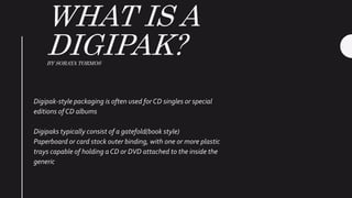 WHAT IS A
DIGIPAK?BY SORAYA TORMOS
Digipak-style packaging is often used for CD singles or special
editions of CD albums
Digipaks typically consist of a gatefold(book style)
Paperboard or card stock outer binding, with one or more plastic
trays capable of holding a CD or DVD attached to the inside the
generic
 