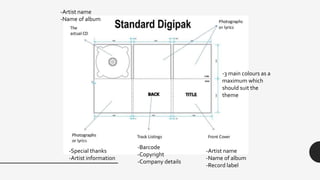 -Artist name
-Name of album
-Record label
-Special thanks
-Artist information
-Barcode
-Copyright
-Company details
-3 main colours as a
maximum which
should suit the
theme
-Artist name
-Name of album
 
