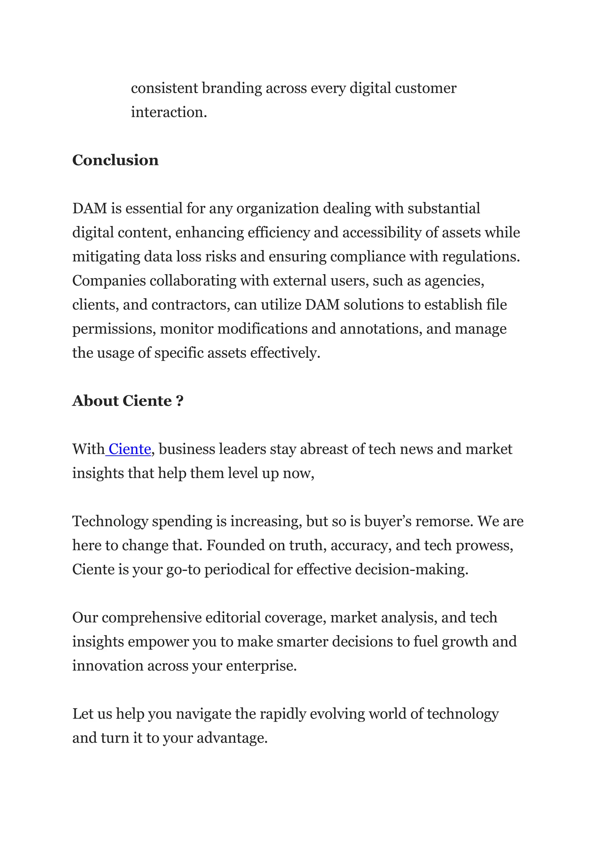 consistent branding across every digital customer
interaction.
Conclusion
DAM is essential for any organization dealing with substantial
digital content, enhancing efficiency and accessibility of assets while
mitigating data loss risks and ensuring compliance with regulations.
Companies collaborating with external users, such as agencies,
clients, and contractors, can utilize DAM solutions to establish file
permissions, monitor modifications and annotations, and manage
the usage of specific assets effectively.
About Ciente ?
With Ciente, business leaders stay abreast of tech news and market
insights that help them level up now,
Technology spending is increasing, but so is buyer’s remorse. We are
here to change that. Founded on truth, accuracy, and tech prowess,
Ciente is your go-to periodical for effective decision-making.
Our comprehensive editorial coverage, market analysis, and tech
insights empower you to make smarter decisions to fuel growth and
innovation across your enterprise.
Let us help you navigate the rapidly evolving world of technology
and turn it to your advantage.
 