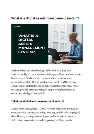 What is a digital assets management system?
In the modern era of technology, effectively handling and
structuring digital resources such as images, videos, and documents
has become a fundamental requirement for businesses and
organizations alike. Digital asset management (DAM) systems
ensure brand uniformity and enhance workflow efficiency. These
systems provide many advantages, empowering businesses to
optimize their digital assets fully.
What is a digital asset management system?
Digital asset management (DAM) refers to software employed by
companies for storing, arranging, locating, and distributing digital
files. These systems grant employees and internal and external
stakeholders access to a brand’s repository of digital assets,
 