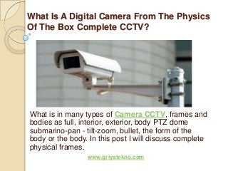What Is A Digital Camera From The Physics
Of The Box Complete CCTV?




What is in many types of Camera CCTV, frames and
bodies as full, interior, exterior, body PTZ dome
submarino-pan - tilt-zoom, bullet, the form of the
body or the body. In this post I will discuss complete
physical frames.
                 www.griyatekno.com
 