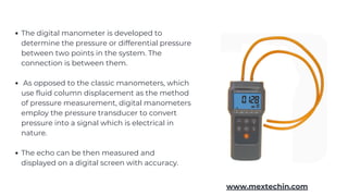 The digital manometer is developed to
determine the pressure or differential pressure
between two points in the system. The
connection is between them.
As opposed to the classic manometers, which
use fluid column displacement as the method
of pressure measurement, digital manometers
employ the pressure transducer to convert
pressure into a signal which is electrical in
nature.
The echo can be then measured and
displayed on a digital screen with accuracy.
www.mextechin.com
 