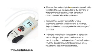 Afeaturethatmakesdigitalmanometersstandoutis
versatility.Theyarenotsubjectedtothedemandof
waterormercurybalance,whichisthemain
componentoftraditionalmanometer.
Becausetheycancompensateforunclear
alignmentsbetweenthedeviceanditsreadings,
theyhavebeensuccessfullyusedforawiderangeof
purposes.
Thedigitalmanometercanactbothasapressure
monitorforgaspipessystemandasanaidin
monitoringthecorrectoperationofmedicaldevices.
Thus,thedigitalmanometerbecomesnotonlya
valuable,butalsoanirreplaceabletool..
www.mextechin.com
 