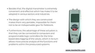 Besides that, the digital manometer is extremely
convenient and effective which has make it to be
adopted in various sectors and industries.
The design with which they are constructed
makes them very portable, impossible for them
not to be an indispensable gear for fieldwork.
Furthermore, the advantage of these actuators is
that they can be connected to computers and
programmable logic controllers for the time-
based data logging of the values, which in its turn
allows more precise analysis of the functions and
problems within the pressurized systems.
www.mextechin.com
 