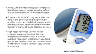 Along with their technological complexity,
digital manometers serve as a vital safety
and efficiency feature for many processes.
For example, in HVAC they are applied to
help in the detection and diagnosing of
problems with air conditioning units and, in
the medical field, they are used to monitor
the performance of blood pressure devices.
High responsiveness to even minor
changes in pressure makes them an
indispensable device which is vital for
avoiding hazards in sectors such as oil and
gas, where precise pressure measurements
are the main issue in terms of security and
production.
www.mextechin.com
 