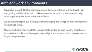Smartphones with GPS are helping people be more efficient in their travel. We
are gaining additional ways to make sure our work environments are not only
more supportive but safer and more efficient.
We can now support our employees by leveraging the ‘things’ in their environment
in countless ways.
New opportunities are available to organisations that believe in early adoption of
innovative workplace technologies. Your digital workspace is the nervous system
for your organisation.
Ambient work environments
 