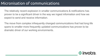 The relatively recent explosion in smaller communications & notifications has
proven to be a significant driver in the way we ingest information and how we
expect to send and receive information.
The move from complex infrequently changed communications that had long life
spans to smaller more frequently updated communications has proven to be
dramatic driver of our working environments.
Micronisation of communications
 