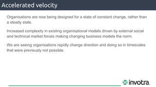 Organisations are now being designed for a state of constant change, rather than
a steady state.
Increased complexity in existing organisational models driven by external social
and technical market forces making changing business models the norm.
We are seeing organisations rapidly change direction and doing so in timescales
that were previously not possible.
Accelerated velocity
 