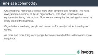 Organisational resources are now more often temporal and fungible. We have
always had an element of this in organisations, with short term leases on
equipment or hiring contractors. Now we are seeing this becoming micronised in
every area of the business.
Organisations are hiring people and resources for minutes rather than days or
weeks.
As more and more things and people become connected this just becomes more
ubiquitous.
Time as a commodity
 